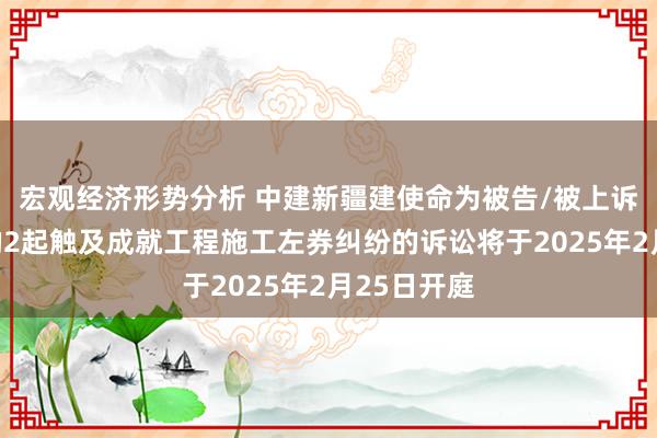 宏观经济形势分析 中建新疆建使命为被告/被上诉东说念主的2起触及成就工程施工左券纠纷的诉讼将于2025年2月25日开庭