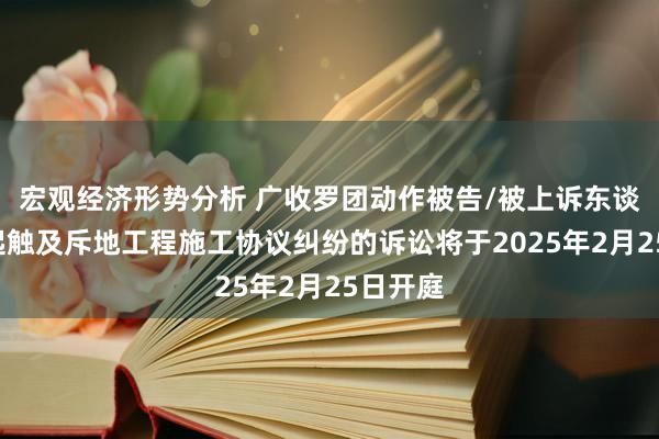 宏观经济形势分析 广收罗团动作被告/被上诉东谈主的1起触及斥地工程施工协议纠纷的诉讼将于2025年2月25日开庭