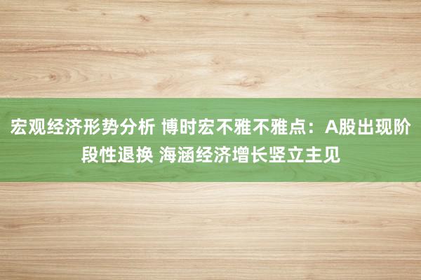 宏观经济形势分析 博时宏不雅不雅点：A股出现阶段性退换 海涵经济增长竖立主见