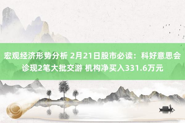 宏观经济形势分析 2月21日股市必读：科好意思会诊现2笔大批交游 机构净买入331.6万元