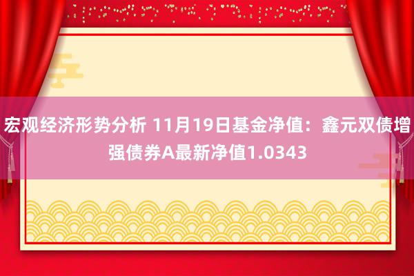 宏观经济形势分析 11月19日基金净值：鑫元双债增强债券A最新净值1.0343