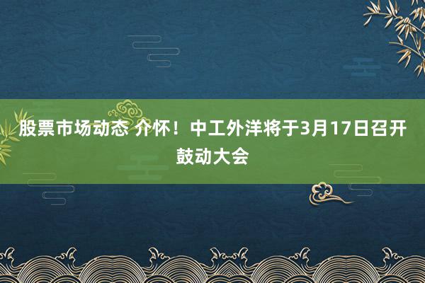 股票市场动态 介怀！中工外洋将于3月17日召开鼓动大会