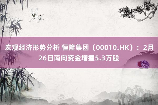 宏观经济形势分析 恒隆集团（00010.HK）：2月26日南向资金增握5.3万股