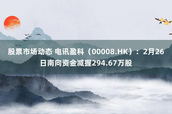 股票市场动态 电讯盈科（00008.HK）：2月26日南向资金减握294.67万股