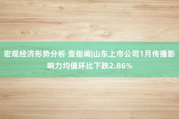 宏观经济形势分析 壹指阐|山东上市公司1月传播影响力均值环比下跌2.86%