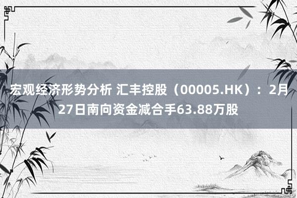 宏观经济形势分析 汇丰控股（00005.HK）：2月27日南向资金减合手63.88万股