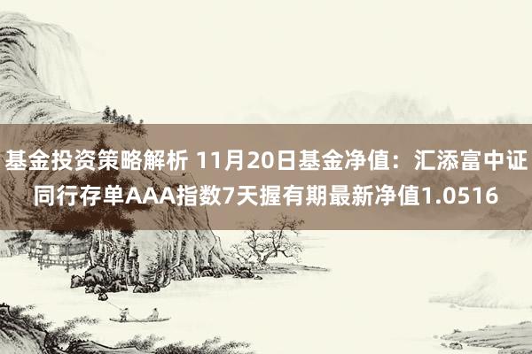 基金投资策略解析 11月20日基金净值：汇添富中证同行存单AAA指数7天握有期最新净值1.0516