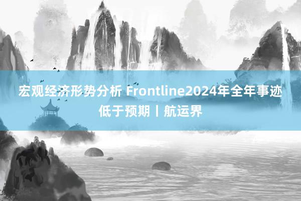 宏观经济形势分析 Frontline2024年全年事迹低于预期丨航运界