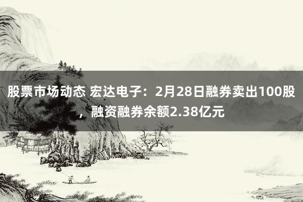 股票市场动态 宏达电子：2月28日融券卖出100股，融资融券余额2.38亿元