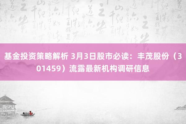 基金投资策略解析 3月3日股市必读：丰茂股份（301459）流露最新机构调研信息