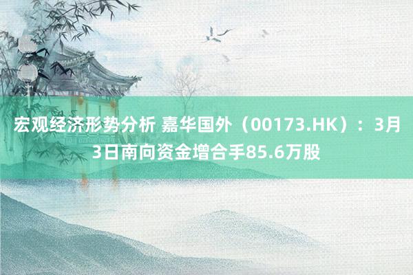 宏观经济形势分析 嘉华国外（00173.HK）：3月3日南向资金增合手85.6万股