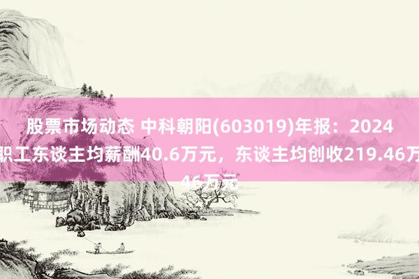 股票市场动态 中科朝阳(603019)年报：2024年职工东谈主均薪酬40.6万元，东谈主均创收219.46万元