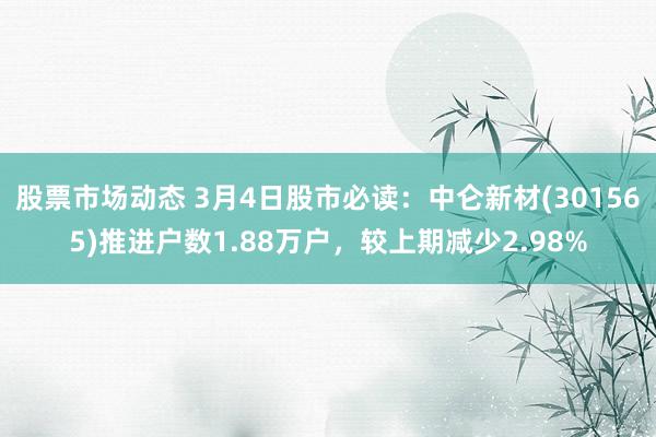 股票市场动态 3月4日股市必读：中仑新材(301565)推进户数1.88万户，较上期减少2.98%