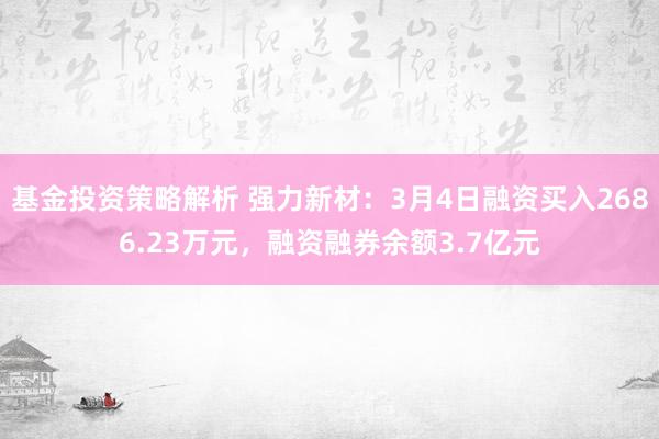 基金投资策略解析 强力新材：3月4日融资买入2686.23万元，融资融券余额3.7亿元