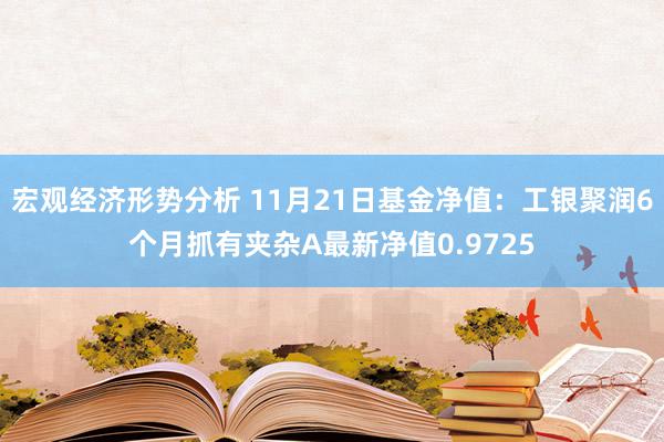 宏观经济形势分析 11月21日基金净值：工银聚润6个月抓有夹杂A最新净值0.9725