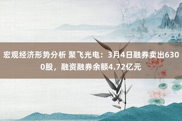 宏观经济形势分析 聚飞光电：3月4日融券卖出6300股，融资融券余额4.72亿元