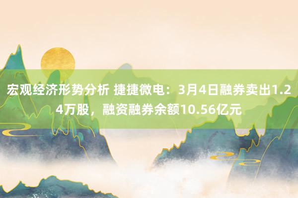 宏观经济形势分析 捷捷微电：3月4日融券卖出1.24万股，融资融券余额10.56亿元