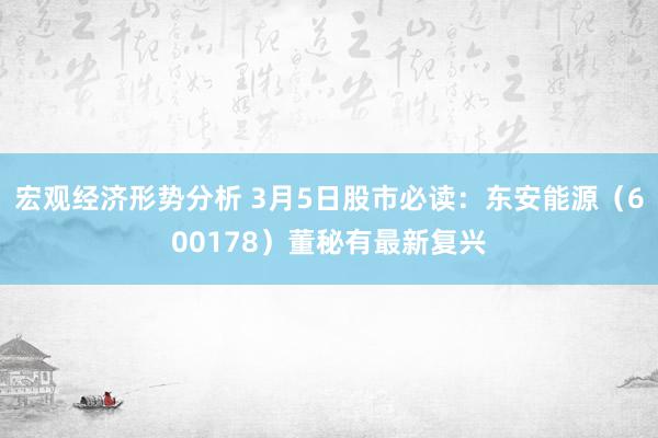 宏观经济形势分析 3月5日股市必读：东安能源（600178）董秘有最新复兴