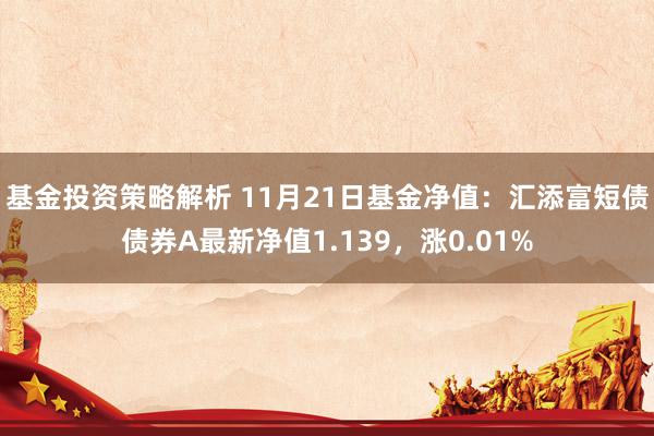 基金投资策略解析 11月21日基金净值：汇添富短债债券A最新净值1.139，涨0.01%