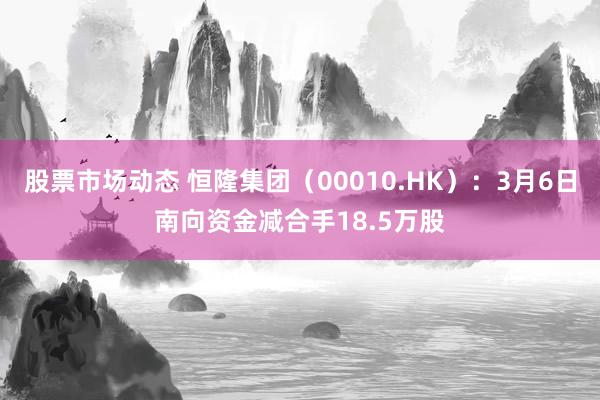 股票市场动态 恒隆集团（00010.HK）：3月6日南向资金减合手18.5万股