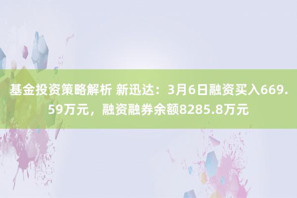 基金投资策略解析 新迅达：3月6日融资买入669.59万元，融资融券余额8285.8万元