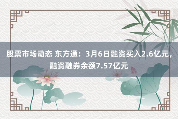 股票市场动态 东方通：3月6日融资买入2.6亿元，融资融券余额7.57亿元