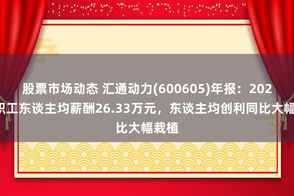 股票市场动态 汇通动力(600605)年报：2024年职工东谈主均薪酬26.33万元，东谈主均创利同比大幅栽植