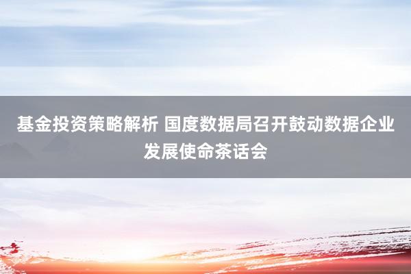 基金投资策略解析 国度数据局召开鼓动数据企业发展使命茶话会