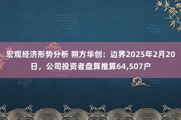 宏观经济形势分析 朔方华创：边界2025年2月20日，公司投资者盘算推算64,507户