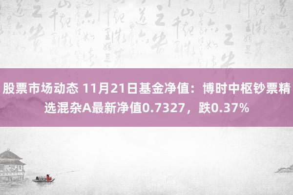 股票市场动态 11月21日基金净值：博时中枢钞票精选混杂A最新净值0.7327，跌0.37%