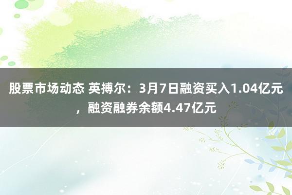 股票市场动态 英搏尔：3月7日融资买入1.04亿元，融资融券余额4.47亿元