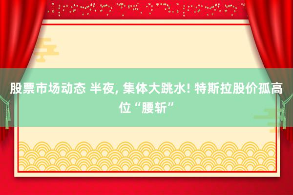 股票市场动态 半夜, 集体大跳水! 特斯拉股价孤高位“腰斩”