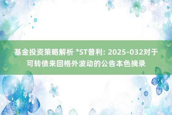 基金投资策略解析 *ST普利: 2025-032对于可转债来回格外波动的公告本色摘录