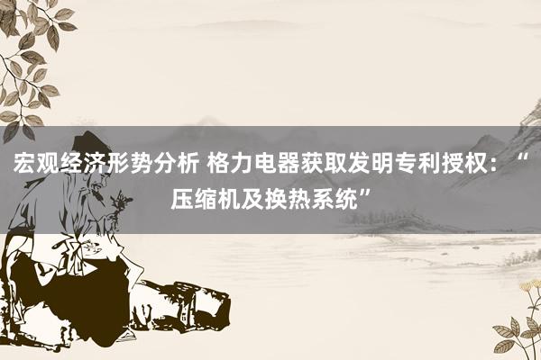 宏观经济形势分析 格力电器获取发明专利授权：“压缩机及换热系统”