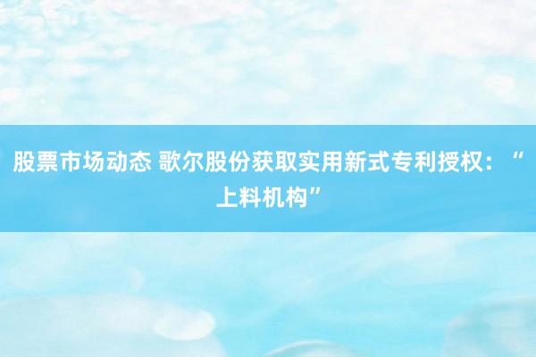 股票市场动态 歌尔股份获取实用新式专利授权：“上料机构”