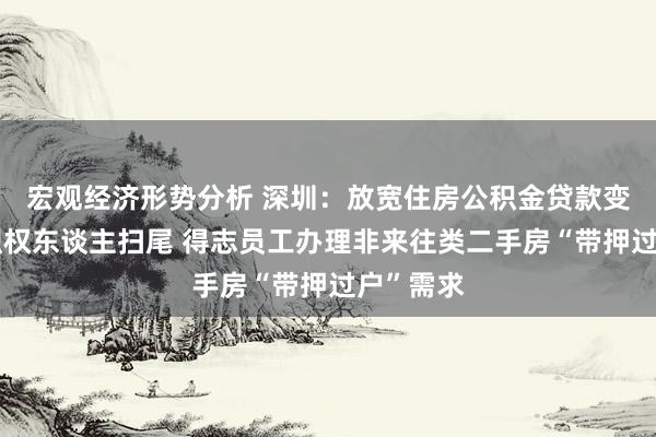 宏观经济形势分析 深圳：放宽住房公积金贷款变更登记职权东谈主扫尾 得志员工办理非来往类二手房“带押过户”需求