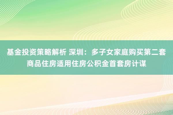 基金投资策略解析 深圳：多子女家庭购买第二套商品住房适用住房公积金首套房计谋