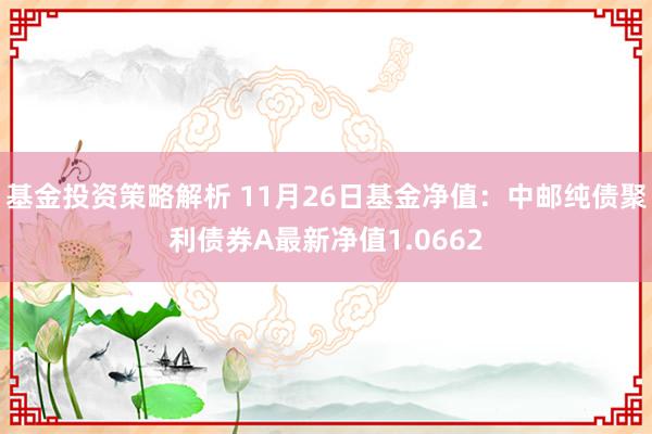 基金投资策略解析 11月26日基金净值：中邮纯债聚利债券A最新净值1.0662